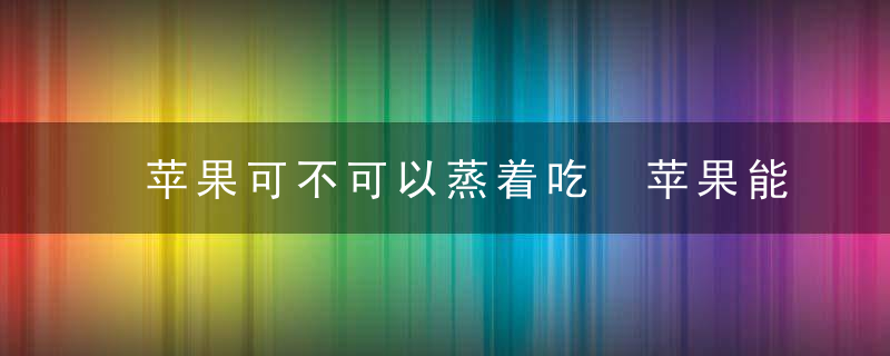 苹果可不可以蒸着吃 苹果能蒸着吃吗